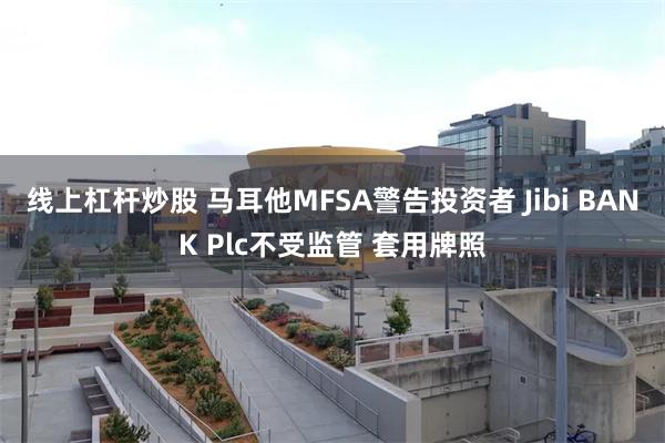 线上杠杆炒股 马耳他MFSA警告投资者 Jibi BANK Plc不受监管 套用牌照