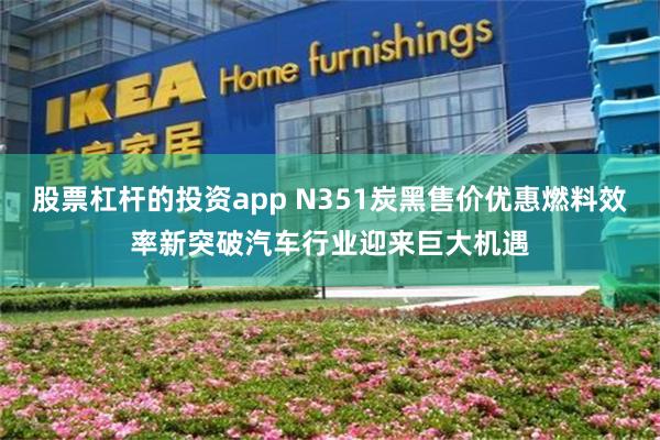 股票杠杆的投资app N351炭黑售价优惠燃料效率新突破汽车行业迎来巨大机遇