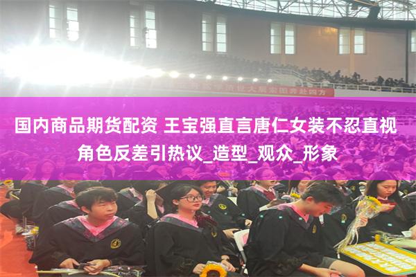 国内商品期货配资 王宝强直言唐仁女装不忍直视 角色反差引热议_造型_观众_形象