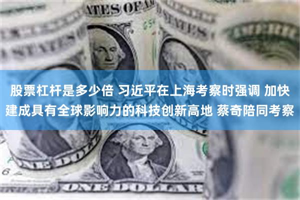 股票杠杆是多少倍 习近平在上海考察时强调 加快建成具有全球影响力的科技创新高地 蔡奇陪同考察