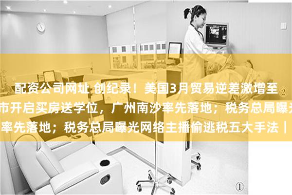配资公司网址 创纪录！美国3月贸易逆差激增至1620亿美元；一线城市开启买房送学位，广州南沙率先落地；税务总局曝光网络主播偷逃税五大手法｜早报