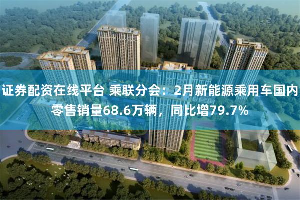 证券配资在线平台 乘联分会：2月新能源乘用车国内零售销量68.6万辆，同比增79.7%