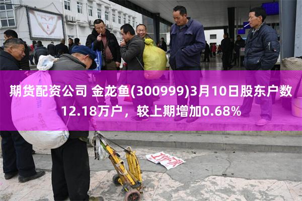 期货配资公司 金龙鱼(300999)3月10日股东户数12.18万户，较上期增加0.68%