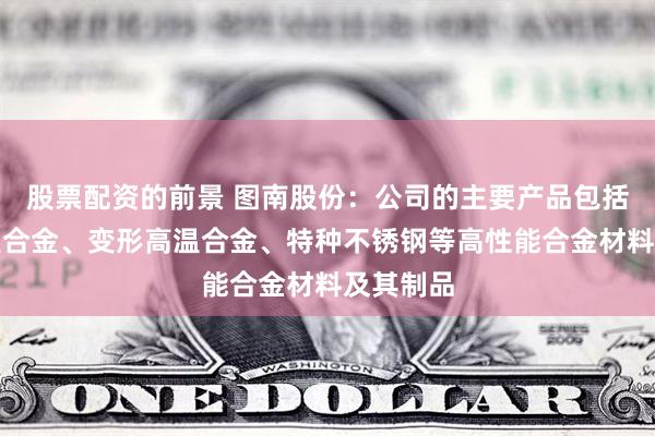 股票配资的前景 图南股份：公司的主要产品包括铸造高温合金、变形高温合金、特种不锈钢等高性能合金材料及其制品