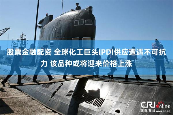 股票金融配资 全球化工巨头IPDI供应遭遇不可抗力 该品种或将迎来价格上涨