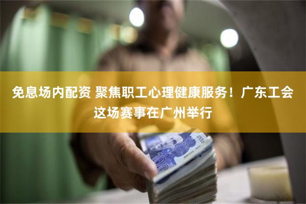 免息场内配资 聚焦职工心理健康服务！广东工会这场赛事在广州举行