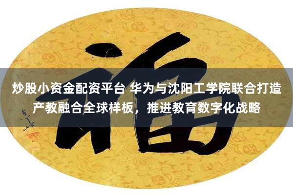 炒股小资金配资平台 华为与沈阳工学院联合打造产教融合全球样板，推进教育数字化战略