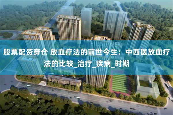 股票配资穿仓 放血疗法的前世今生：中西医放血疗法的比较_治疗_疾病_时期