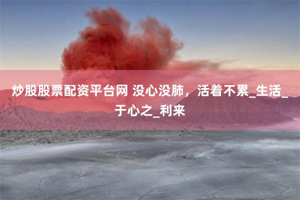 炒股股票配资平台网 没心没肺，活着不累_生活_于心之_利来