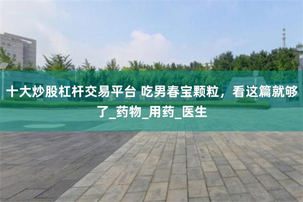 十大炒股杠杆交易平台 吃男春宝颗粒，看这篇就够了_药物_用药_医生