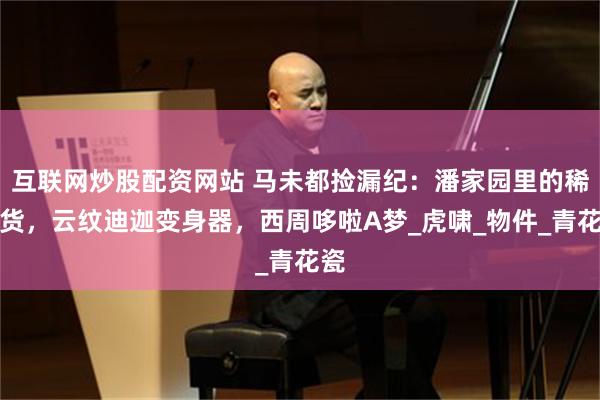 互联网炒股配资网站 马未都捡漏纪：潘家园里的稀罕货，云纹迪迦变身器，西周哆啦A梦_虎啸_物件_青花瓷