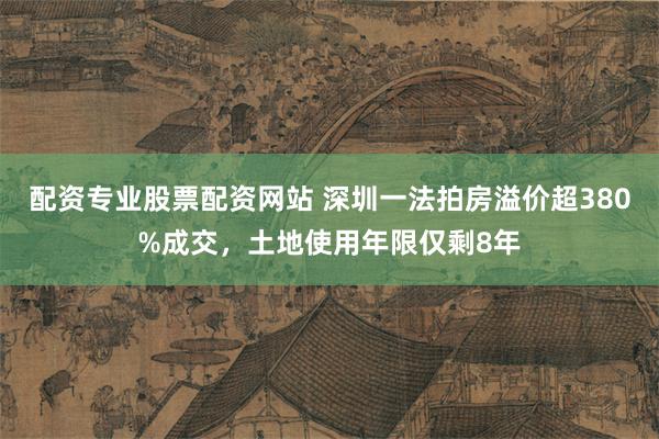 配资专业股票配资网站 深圳一法拍房溢价超380%成交，土地使用年限仅剩8年