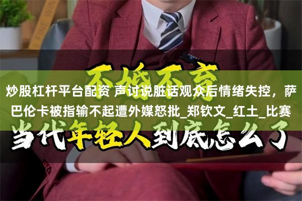 炒股杠杆平台配资 声讨说脏话观众后情绪失控，萨巴伦卡被指输不起遭外媒怒批_郑钦文_红土_比赛