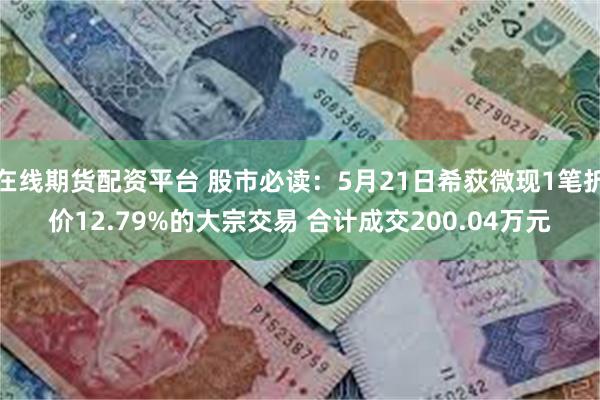 在线期货配资平台 股市必读：5月21日希荻微现1笔折价12.79%的大宗交易 合计成交200.04万元