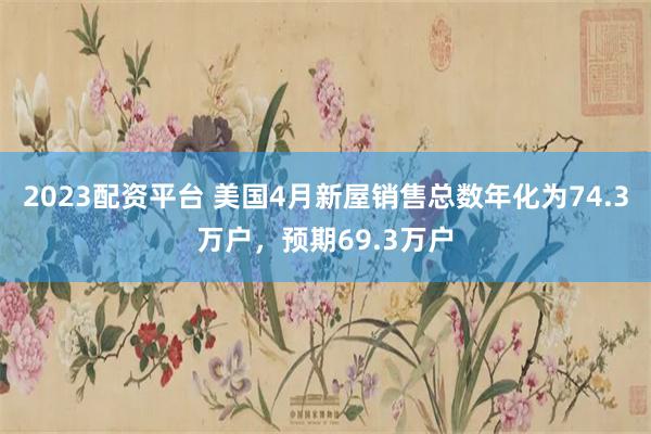 2023配资平台 美国4月新屋销售总数年化为74.3万户，预期69.3万户