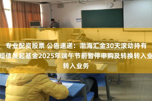 专业配资股票 公告速递：渤海汇金30天滚动持有中短债发起基金2025年端午节前暂停申购及转换转入业务