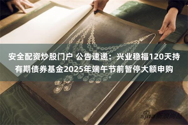 安全配资炒股门户 公告速递：兴业稳福120天持有期债券基金2025年端午节前暂停大额申购