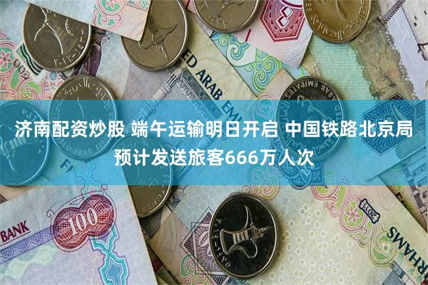 济南配资炒股 端午运输明日开启 中国铁路北京局预计发送旅客666万人次