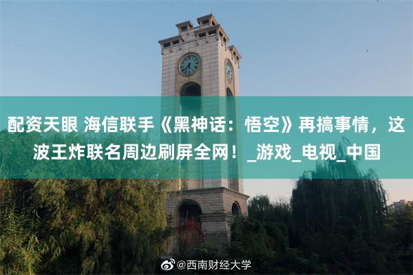 配资天眼 海信联手《黑神话：悟空》再搞事情，这波王炸联名周边刷屏全网！_游戏_电视_中国
