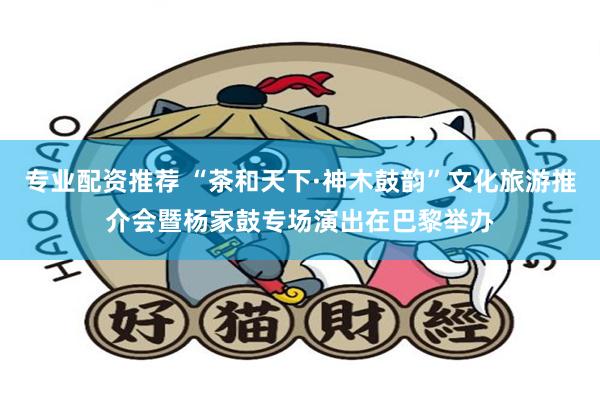 专业配资推荐 “茶和天下·神木鼓韵”文化旅游推介会暨杨家鼓专场演出在巴黎举办