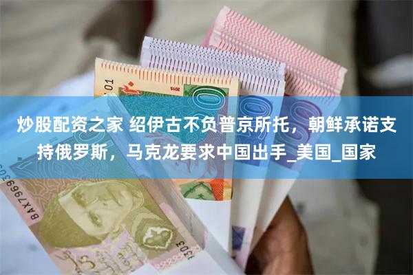 炒股配资之家 绍伊古不负普京所托，朝鲜承诺支持俄罗斯，马克龙要求中国出手_美国_国家