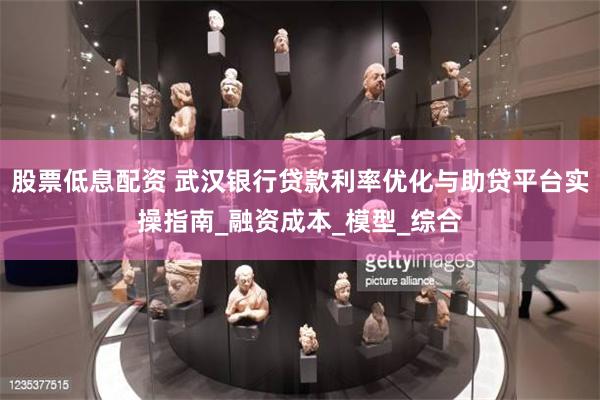 股票低息配资 武汉银行贷款利率优化与助贷平台实操指南_融资成本_模型_综合