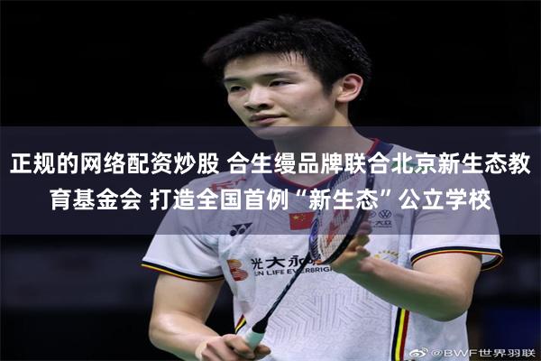 正规的网络配资炒股 合生缦品牌联合北京新生态教育基金会 打造全国首例“新生态”公立学校