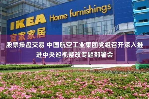 股票操盘交易 中国航空工业集团党组召开深入推进中央巡视整改专题部署会
