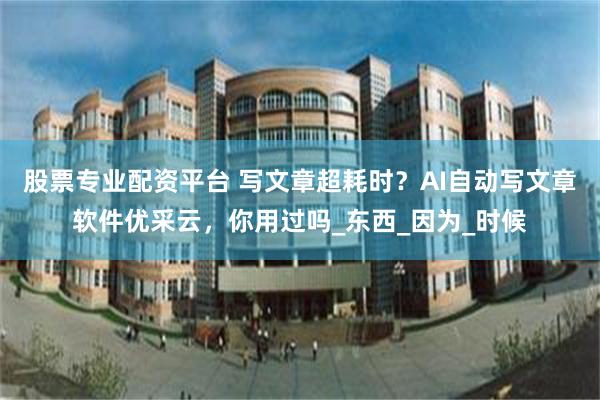 股票专业配资平台 写文章超耗时？AI自动写文章软件优采云，你用过吗_东西_因为_时候