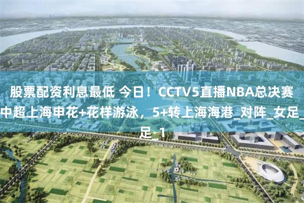 股票配资利息最低 今日！CCTV5直播NBA总决赛+中超上海申花+花样游泳，5+转上海海港_对阵_女足_1
