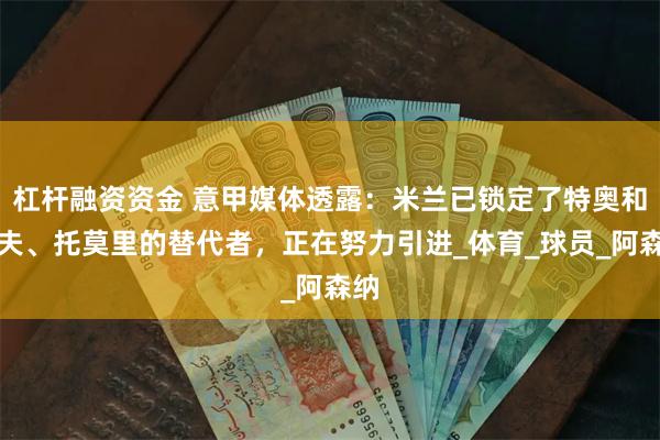 杠杆融资资金 意甲媒体透露：米兰已锁定了特奥和佳夫、托莫里的替代者，正在努力引进_体育_球员_阿森纳