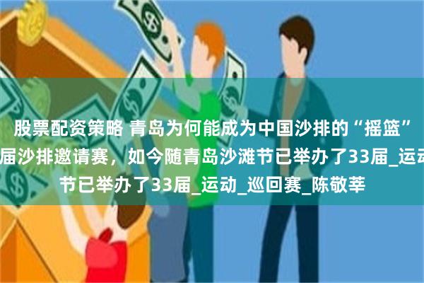 股票配资策略 青岛为何能成为中国沙排的“摇篮”？1992年举办首届沙排邀请赛，如今随青岛沙滩节已举办了33届_运动_巡回赛_陈敬莘