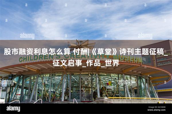 股市融资利息怎么算 付酬|《草堂》诗刊主题征稿_征文启事_作品_世界