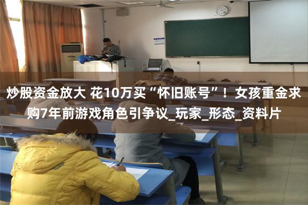 炒股资金放大 花10万买“怀旧账号”！女孩重金求购7年前游戏角色引争议_玩家_形态_资料片