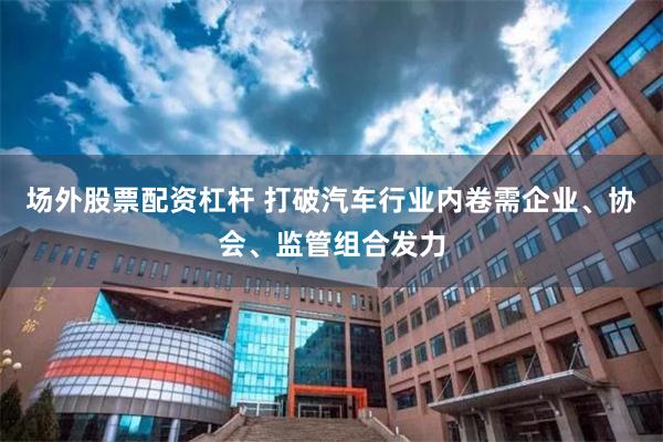 场外股票配资杠杆 打破汽车行业内卷需企业、协会、监管组合发力