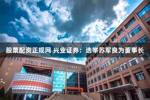 股票配资正规网 兴业证券：选举苏军良为董事长