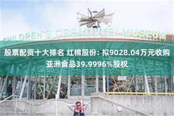 股票配资十大排名 红棉股份: 拟9028.04万元收购亚洲食品39.9996%股权