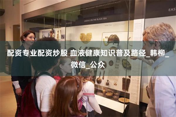 配资专业配资炒股 血液健康知识普及路径_韩柳_微信_公众