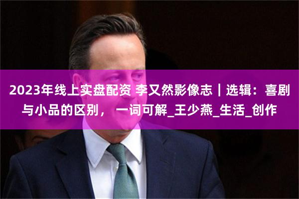 2023年线上实盘配资 李又然影像志｜选辑：喜剧与小品的区别， 一词可解_王少燕_生活_创作