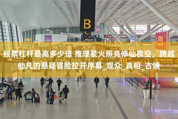 股票杠杆最高多少倍 推理星火照亮修仙夜空，跨越仙凡的悬疑冒险拉开序幕_观众_真相_古镜