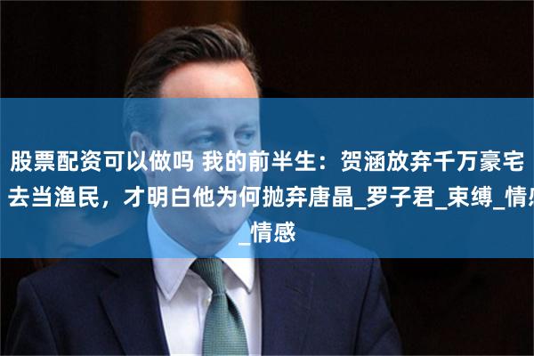 股票配资可以做吗 我的前半生：贺涵放弃千万豪宅，去当渔民，才明白他为何抛弃唐晶_罗子君_束缚_情感