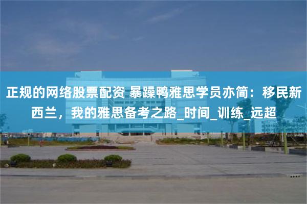 正规的网络股票配资 暴躁鸭雅思学员亦简：移民新西兰，我的雅思备考之路_时间_训练_远超