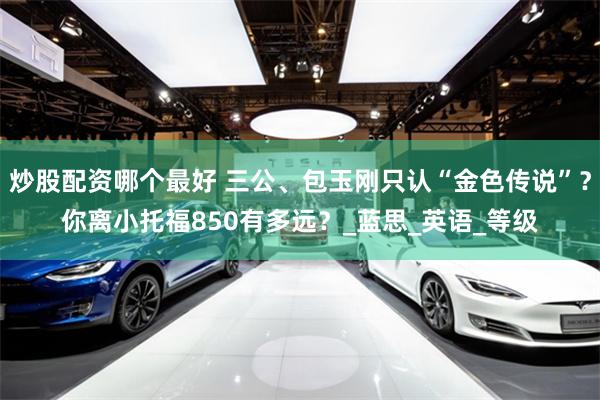 炒股配资哪个最好 三公、包玉刚只认“金色传说”？你离小托福850有多远？_蓝思_英语_等级