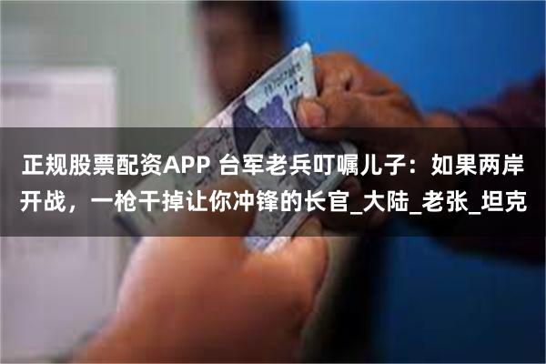 正规股票配资APP 台军老兵叮嘱儿子：如果两岸开战，一枪干掉让你冲锋的长官_大陆_老张_坦克