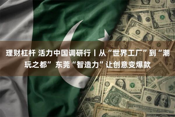 理财杠杆 活力中国调研行丨从“世界工厂”到“潮玩之都” 东莞“智造力”让创意变爆款