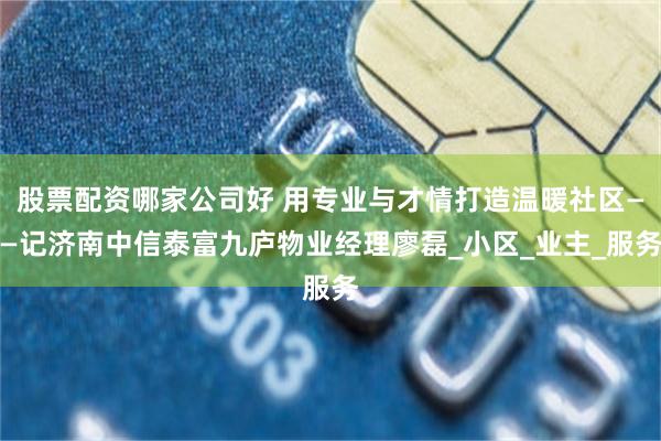 股票配资哪家公司好 用专业与才情打造温暖社区——记济南中信泰富九庐物业经理廖磊_小区_业主_服务