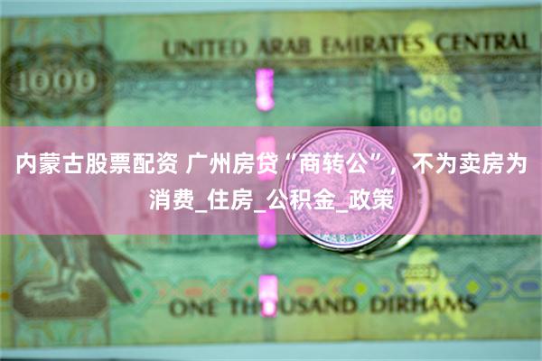 内蒙古股票配资 广州房贷“商转公”，不为卖房为消费_住房_公积金_政策