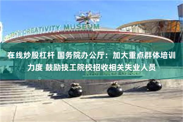 在线炒股杠杆 国务院办公厅：加大重点群体培训力度 鼓励技工院校招收相关失业人员