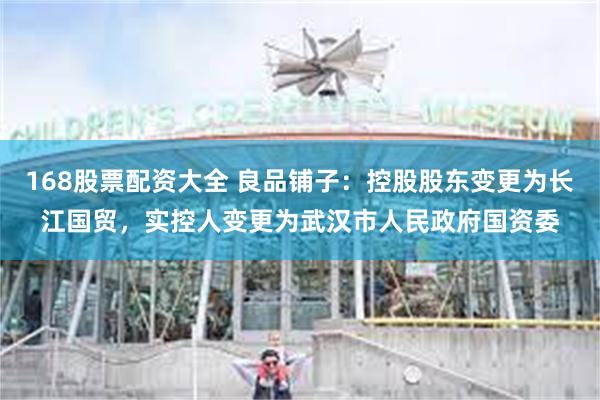 168股票配资大全 良品铺子：控股股东变更为长江国贸，实控人变更为武汉市人民政府国资委