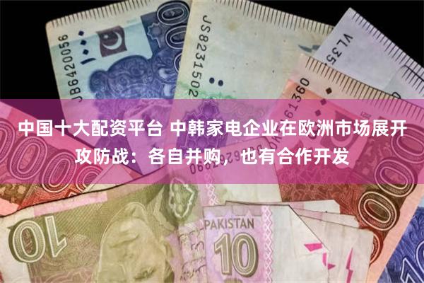 中国十大配资平台 中韩家电企业在欧洲市场展开攻防战：各自并购，也有合作开发